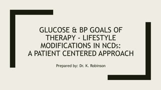 GLUCOSE & BP GOALS OF
THERAPY - LIFESTYLE
MODIFICATIONS IN NCDS:
A PATIENT CENTERED APPROACH
Prepared by: Dr. K. Robinson
 