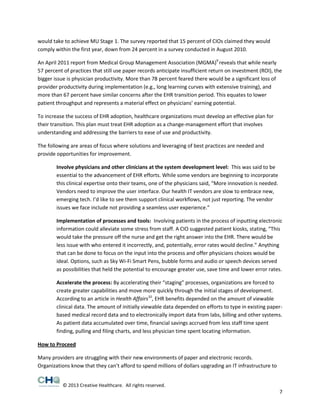 would take to achieve MU Stage 1. The survey reported that 15 percent of CIOs claimed they would
comply within the first year, down from 24 percent in a survey conducted in August 2010.
An April 2011 report from Medical Group Management Association (MGMA)9 reveals that while nearly
57 percent of practices that still use paper records anticipate insufficient return on investment (ROI), the
bigger issue is physician productivity. More than 78 percent feared there would be a significant loss of
provider productivity during implementation (e.g., long learning curves with extensive training), and
more than 67 percent have similar concerns after the EHR transition period. This equates to lower
patient throughput and represents a material effect on physicians’ earning potential.
To increase the success of EHR adoption, healthcare organizations must develop an effective plan for
their transition. This plan must treat EHR adoption as a change-management effort that involves
understanding and addressing the barriers to ease of use and productivity.
The following are areas of focus where solutions and leveraging of best practices are needed and
provide opportunities for improvement.
Involve physicians and other clinicians at the system development level: This was said to be
essential to the advancement of EHR efforts. While some vendors are beginning to incorporate
this clinical expertise onto their teams, one of the physicians said, “More innovation is needed.
Vendors need to improve the user interface. Our health IT vendors are slow to embrace new,
emerging tech. I’d like to see them support clinical workflows, not just reporting. The vendor
issues we face include not providing a seamless user experience.”
Implementation of processes and tools: Involving patients in the process of inputting electronic
information could alleviate some stress from staff. A CIO suggested patient kiosks, stating, “This
would take the pressure off the nurse and get the right answer into the EHR. There would be
less issue with who entered it incorrectly, and, potentially, error rates would decline.” Anything
that can be done to focus on the input into the process and offer physicians choices would be
ideal. Options, such as Sky Wi-Fi Smart Pens, bubble forms and audio or speech devices served
as possibilities that held the potential to encourage greater use, save time and lower error rates.
Accelerate the process: By accelerating their “staging” processes, organizations are forced to
create greater capabilities and move more quickly through the initial stages of development.
According to an article in Health Affairs10, EHR benefits depended on the amount of viewable
clinical data. The amount of initially viewable data depended on efforts to type in existing paperbased medical record data and to electronically import data from labs, billing and other systems.
As patient data accumulated over time, financial savings accrued from less staff time spent
finding, pulling and filing charts, and less physician time spent locating information.
How to Proceed
Many providers are struggling with their new environments of paper and electronic records.
Organizations know that they can’t afford to spend millions of dollars upgrading an IT infrastructure to
© 2013 Creative Healthcare. All rights reserved.

7

 