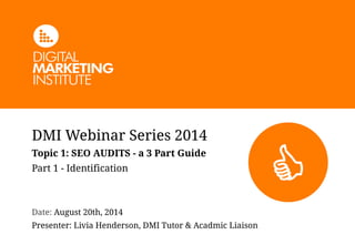 DMI Webinar Series 2014 
Topic 1: SEO AUDITS - a 3 Part Guide 
Part 1 - Identification 
! 
! 
Date: August 20th, 2014 
Presenter: Livia Henderson, DMI Tutor & Acadmic Liaison 
 