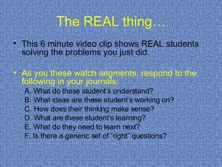 The REAL thing… This 6 minute video clip shows REAL students solving the problems you just did. As you these watch segments, respond to the following in your journals: A. What do these student’s understand? B. What ideas are these student’s working on? C. How does their thinking make sense? D. What are these student’s learning? E. What do they need to learn next? F. Is there a generic set of “right” questions? 