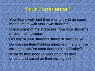 Your Experience? Your homework last time was to try to do some mental math with your own students… Share some of the strategies from your students at your table groups. Did any of your students shock or surprise you?  Do you see their thinking mimicked in any of the strategies you’ve seen demonstrated today? What do they need to work on or do they understand based on their strategies? 