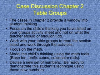 Case Discussion Chapter 2 Table Groups The cases in chapter 2 provide a window into student thinking. Focus on the child’s thinking you have listed on your groups activity sheet and not on what the teacher should or shouldn’t do. Work with your table groups to read the section listed and work through the activities. Focus on the math.  Model the child’s thinking using the math tools (Base ten, unifix cubes, cuisenaire rods). Devise a new set of numbers…Be ready to demonstrate this student’s technique using these new numbers.  