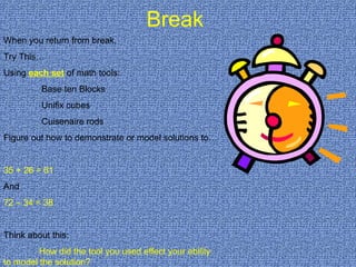 Break When you return from break,  Try This… Using  each set  of math tools:   Base ten Blocks   Unifix cubes   Cuisenaire rods Figure out how to demonstrate or model solutions to… 35 + 26 = 61 And 72 – 34 = 38 Think about this: How did the tool you used effect your ability  to model the solution? 