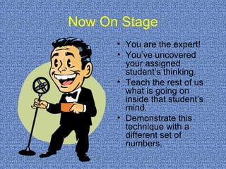 Now On Stage You are the expert!  You’ve uncovered your assigned student’s thinking. Teach the rest of us what is going on inside that student’s mind. Demonstrate this technique with a different set of numbers. 