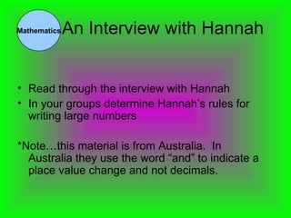 An Interview with Hannah Read through the interview with Hannah In your groups determine Hannah’s rules for writing large numbers *Note…this material is from Australia.  In Australia they use the word “and” to indicate a place value change and not decimals. Mathematics 