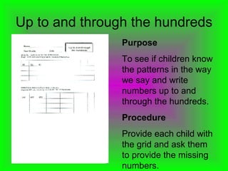 Up to and through the hundreds Purpose To see if children know the patterns in the way we say and write numbers up to and through the hundreds.  Procedure Provide each child with the grid and ask them to provide the missing numbers. 
