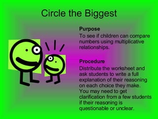 Circle the Biggest Purpose To see if children can compare numbers using multiplicative relationships. Procedure Distribute the worksheet and ask students to write a full explanation of their reasoning on each choice they make.  You may need to get clarification from a few students if their reasoning is questionable or unclear. 