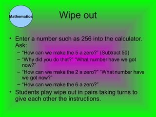 Wipe out Enter a number such as 256 into the calculator. Ask: “ How can we make the 5 a zero?” (Subtract 50) “ Why did you do that?” “What number have we got now?” “ How can we make the 2 a zero?” “What number have we got now?” “ How can we make the 6 a zero?” Students play wipe out in pairs taking turns to give each other the instructions. Mathematics 