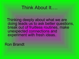 Think About It…. Thinking deeply about what we are doing leads us to ask better questions, break out of fruitless routines, make unexpected connections and experiment with fresh ideas.  Ron Brandt 