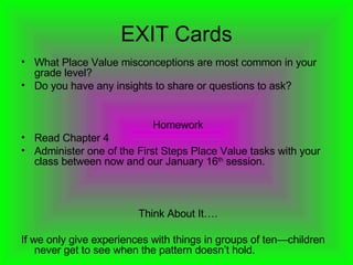 EXIT Cards What Place Value misconceptions are most common in your grade level? Do you have any insights to share or questions to ask? Homework Read Chapter 4 Administer one of the First Steps Place Value tasks with your class between now and our January 16 th  session. Think About It…. If we only give experiences with things in groups of ten—children never get to see when the pattern doesn’t hold.  