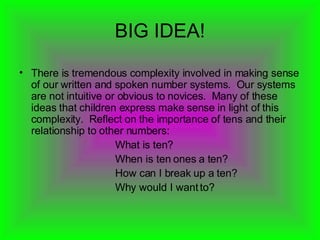 BIG IDEA! There is tremendous complexity involved in making sense of our written and spoken number systems.  Our systems are not intuitive or obvious to novices.  Many of these ideas that children express make sense in light of this complexity.  Reflect on the importance of tens and their relationship to other numbers: What is ten? When is ten ones a ten? How can I break up a ten? Why would I want to?   