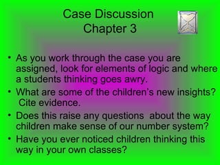 Case Discussion  Chapter 3 As you work through the case you are assigned, look for elements of logic and where a students thinking goes awry. What are some of the children’s new insights?  Cite evidence. Does this raise any questions  about the way children make sense of our number system? Have you ever noticed children thinking this way in your own classes? 