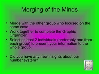 Merging of the Minds Merge with the other group who focused on the same case. Work together to complete the Graphic Organizer. Select at least 2 individuals (preferably one from each group) to present your information to the whole group. Did you have any new insights about our number system? 