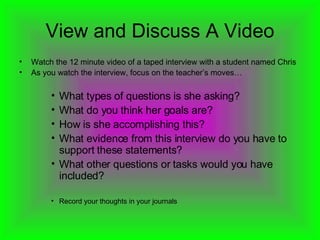 View and Discuss A Video Watch the 12 minute video of a taped interview with a student named Chris As you watch the interview, focus on the teacher’s moves… What types of questions is she asking? What do you think her goals are? How is she accomplishing this? What evidence from this interview do you have to support these statements? What other questions or tasks would you have included? Record your thoughts in your journals 
