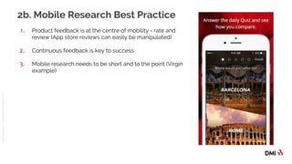 © 2016DMICONFIDENTIAL&PROPRIETARY
2b. Mobile Research Best Practice
1. Product feedback is at the centre of mobility - rate and
review (App store reviews can easily be manipulated)
2. Continuous feedback is key to success
3. Mobile research needs to be short and to the point (Virgin
example)
 