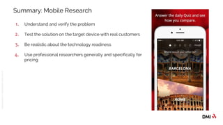 © 2016DMICONFIDENTIAL&PROPRIETARY
Summary: Mobile Research
1. Understand and verify the problem
2. Test the solution on the target device with real customers
3. Be realistic about the technology readiness
4. Use professional researchers generally and specifically for
pricing
 