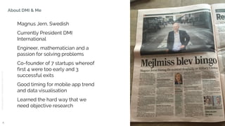 © 2015DMICONFIDENTIAL&PROPRIETARY
About DMI & Me
4
Magnus Jern, Swedish
Currently President DMI
International
Engineer, mathematician and a
passion for solving problems
Co-founder of 7 startups whereof
first 4 were too early and 3
successful exits
Good timing for mobile app trend
and data visualisation
Learned the hard way that we
need objective research
 
