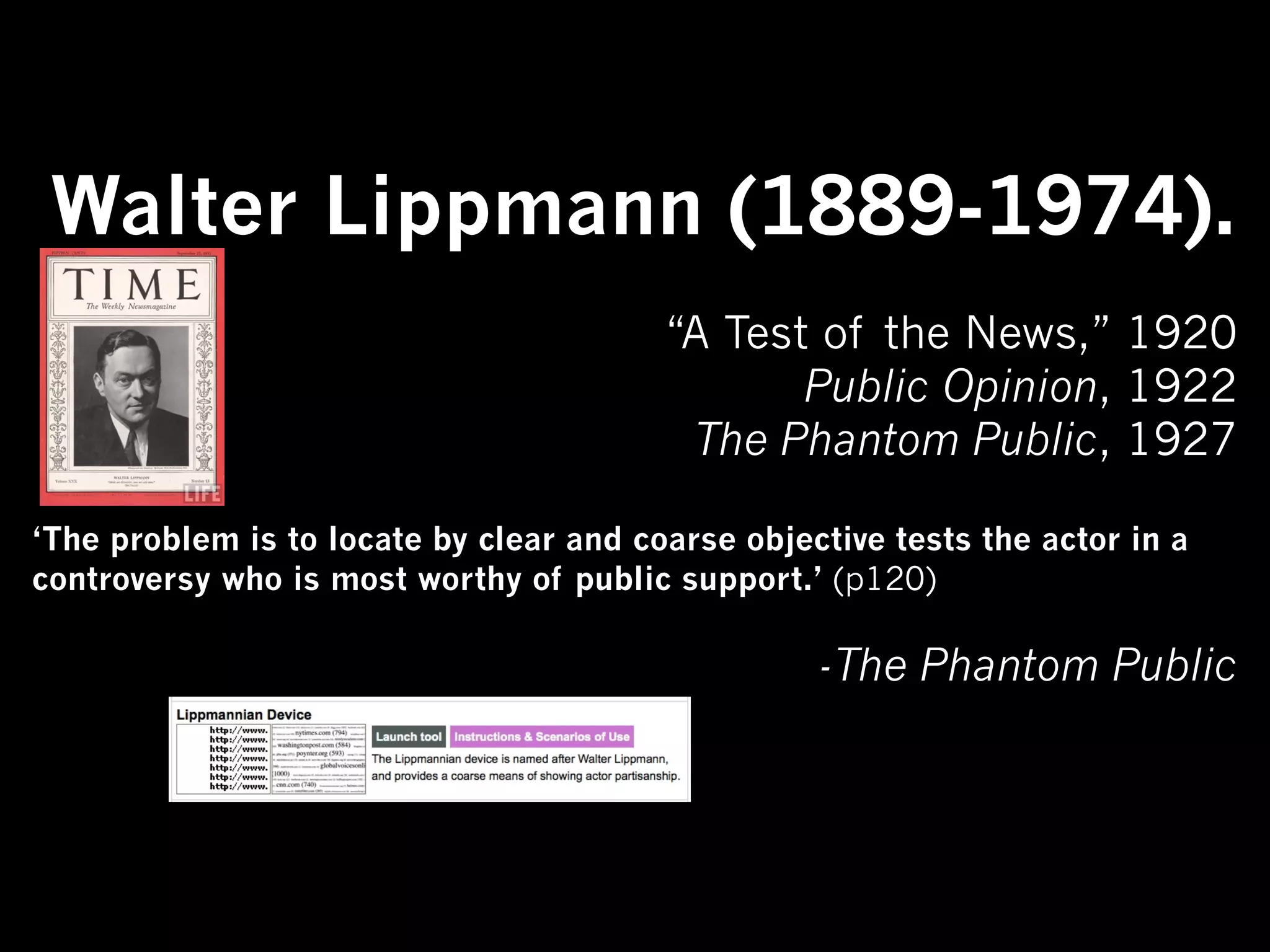 Walter Lippmann (1889-1974).
                                         “A Test of the News,” 1920
                                                Public Opinion, 1922
                                          The Phantom Public, 1927

‘The problem is to locate by clear and coarse objective tests the actor in a
controversy who is most worthy of public support.’ (p120)

                                                   -The Phantom Public
 