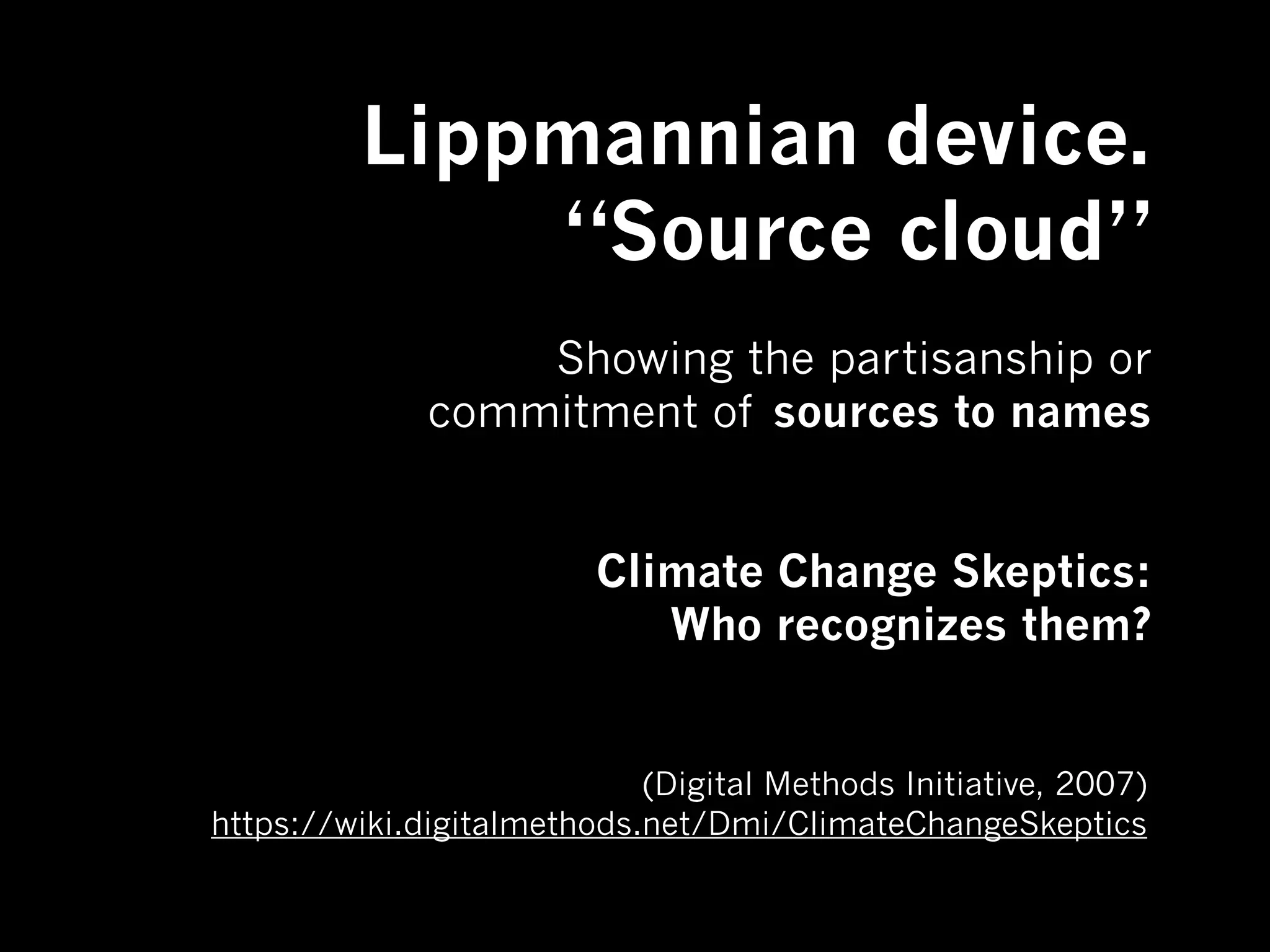 Lippmannian device.
             “Source cloud”
                  Showing the partisanship or
              commitment of sources to names


                         Climate Change Skeptics:
                            Who recognizes them?


                            (Digital Methods Initiative, 2007)
https://wiki.digitalmethods.net/Dmi/ClimateChangeSkeptics
 