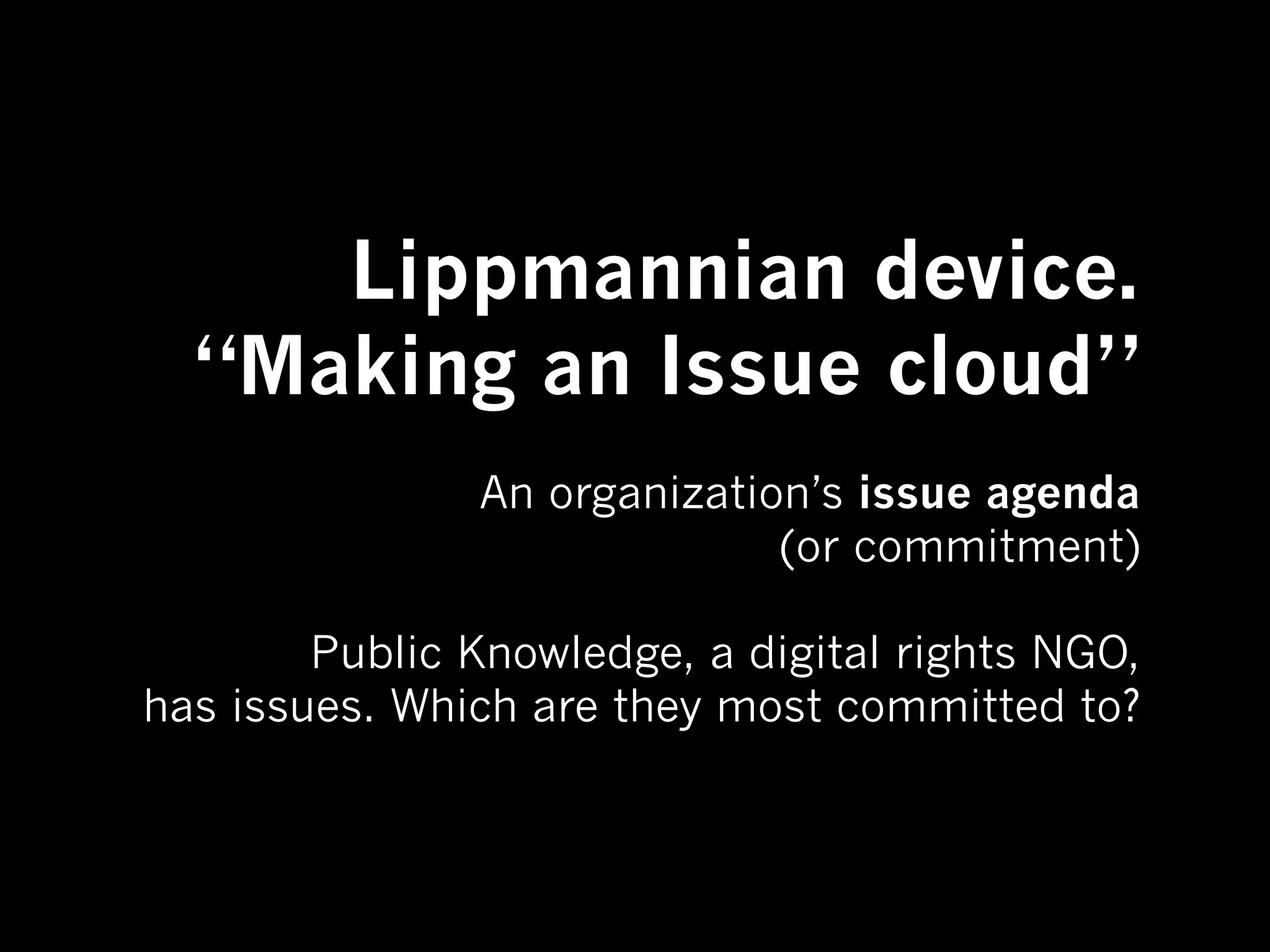 Lippmannian device.
  “Making an Issue cloud”
               An organization’s issue agenda
                             (or commitment)

        Public Knowledge, a digital rights NGO,
has issues. Which are they most committed to?
 