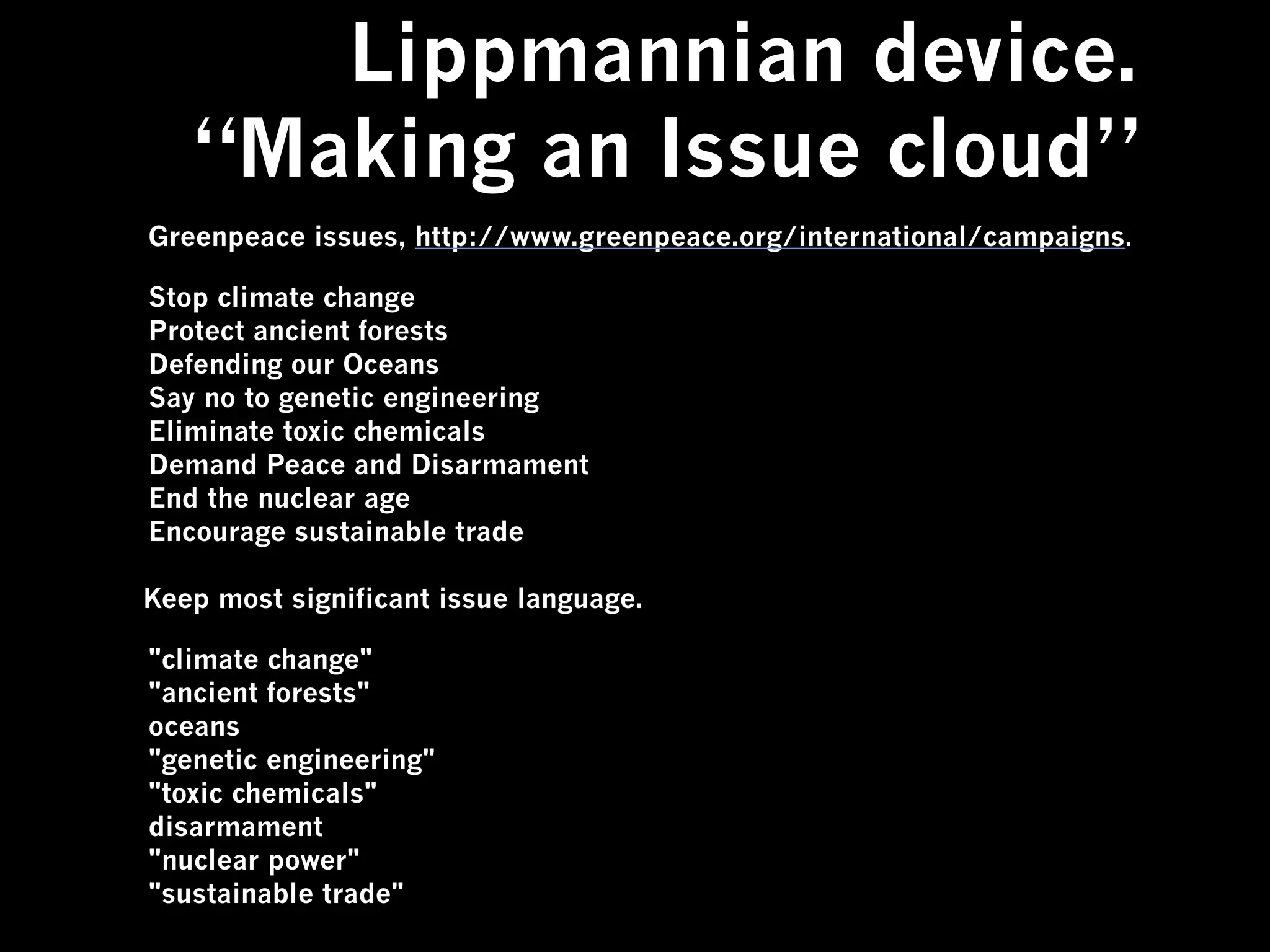 Lippmannian device.
   “Making an Issue cloud”
Greenpeace issues, http://www.greenpeace.org/international/campaigns.

Stop climate change
Protect ancient forests
Defending our Oceans
Say no to genetic engineering
Eliminate toxic chemicals
Demand Peace and Disarmament
End the nuclear age
Encourage sustainable trade

Keep most significant issue language.

"climate change"
"ancient forests"
oceans
"genetic engineering"
"toxic chemicals"
disarmament
"nuclear power"
"sustainable trade"
 