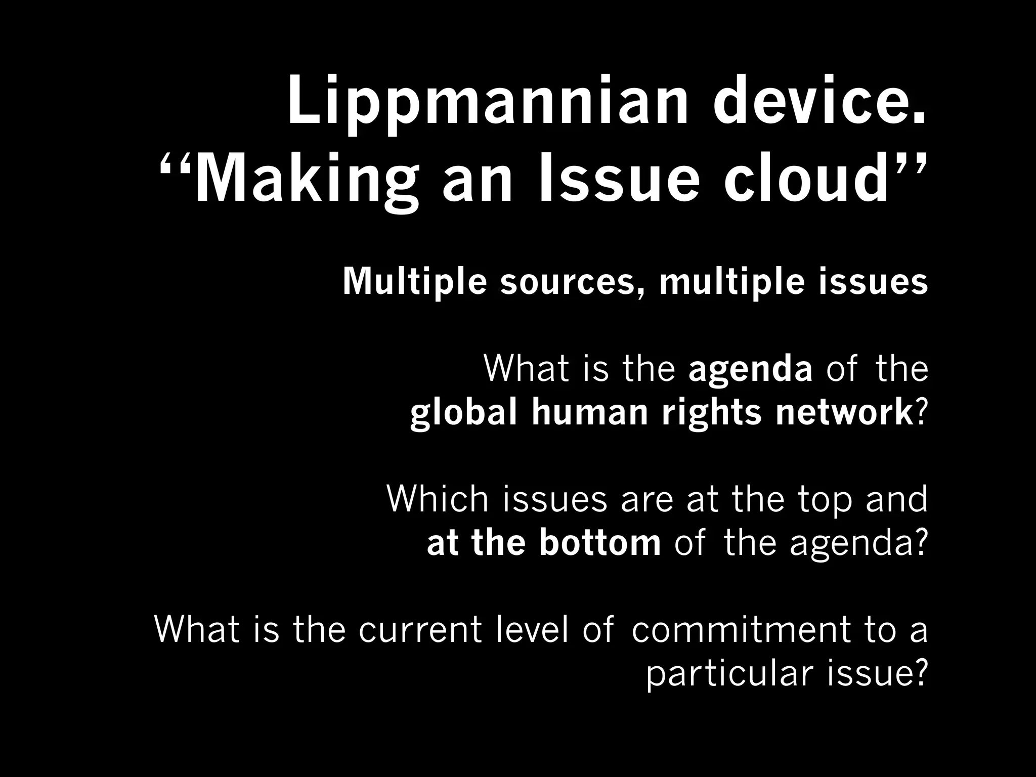 Lippmannian device.
“Making an Issue cloud”
           Multiple sources, multiple issues

                   What is the agenda of the
               global human rights network?

              Which issues are at the top and
               at the bottom of the agenda?

What is the current level of commitment to a
                              particular issue?
 