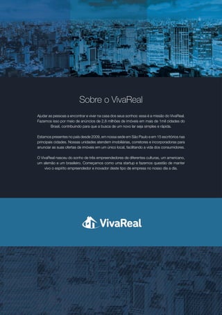 Sobre o VivaReal
Ajudar as pessoas a encontrar e viver na casa dos seus sonhos: essa é a missão do VivaReal.
Fazemos isso por meio de anúncios de 2,8 milhões de imóveis em mais de 1mil cidades do
Brasil, contribuindo para que a busca de um novo lar seja simples e rápida.
Estamos presentes no país desde 2009, em nossa sede em São Paulo e em 15 escritórios nas
principais cidades. Nossas unidades atendem imobiliárias, corretores e incorporadoras para
anunciar as suas ofertas de imóveis em um único local, facilitando a vida dos consumidores.
O VivaReal nasceu do sonho de três empreendedores de diferentes culturas, um americano,
um alemão e um brasileiro. Começamos como uma startup e fazemos questão de manter
vivo o espírito empreendedor e inovador deste tipo de empresa no nosso dia a dia.
 
