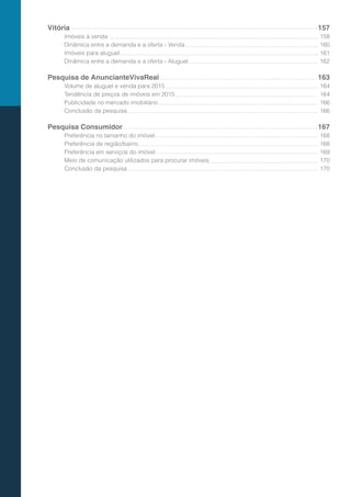 Vitória
Imóveis à venda
Dinâmica entre a demanda e a oferta - Venda
Imóveis para aluguel
Dinâmica entre a demanda e a oferta - Aluguel
Pesquisa de AnuncianteVivaReal
Volume de aluguel e venda para 2015
Tendência de preços de imóveis em 2015
Publicidade no mercado imobiliário
Conclusão da pesquisa
Pesquisa Consumidor
Preferência no tamanho do imóvel
Preferência de região/bairro
Preferência em serviços do imóvel
Meio de comunicação utilizados para procurar imóveis
Conclusão da pesquisa
157
158
160
161
162
163
164
164
166
166
167
168
168
169
170
170
 