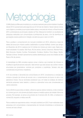 6DMI 2014 | Metodologia
O DMI (Dados do Mercado Imobiliário) é um estudo realizado pelo portal imobiliário VivaReal
desde 2013 e apresentado pela segunda vez em formato de relatório. Neste material, temos
como objetivo consolidar os principais dados sobre o mercado de imóveis no Brasil durante
2014, contemplando as principais cidades do País. Oferecemos também os resultados de
pesquisas realizadas com consumidores e profissionais da área, a fim de identificar as
percepções destes públicos em relação a tendências para o setor em 2015.
Para a analisar o comportamento do mercado imobiliário em 2014, utilizamos a base de
dados de busca por imóveis usados cadastrados no portal VivaReal, número que atingiu
em Dezembro de 2014 o patamar de 2.8 milhões de imóveis por todo o país. Neste ano,
foram estudadas 15 cidades: São Paulo, Rio de Janeiro, Santos, Campinas, Ribeirão Preto,
Belo Horizonte, Brasília, Curitiba, Florianópolis, Fortaleza, Goiânia, Porto Alegre, Recife,
Salvador e Vitória. Também apresentamos análise detalhada por zonas nas cidades de São
Paulo e Rio de Janeiro.
A metodologia do DMI considera apenas zonas e bairros cujo inventário de imóveis no
VivaReal é significativamente relevante. Vale lembrar que este estudo não contém imóveis
anunciados por proprietários, somente por corretores e imobiliárias. Também não são
considerados lançamentos imobiliários.
A fim de entender a demanda dos consumidores em 2014, consideramos a intenção de
compra e locação de imóveis de acordo com o comportamento de busca no site e nos
aplicativos móveis. Faz-se necessário esclarecer que, em todas as análises de oferta e
demanda presentes neste relatório, a oferta e a demanda nunca são consideradas em
valores absolutos.
Como referência para todos os dados, utilizamos apenas valores medianos, onde a mediana
é o número que em uma amostra de dados separa a metade superior da metade inferior da
amostra. Por exemplo, se temos uma amostra de 3 números (50, 20, 200), a mediana é o
número 50, enquanto a média seria 90.
Para a análise de expectativas sobre o mercado imobiliário em 2015, foram realizadas duas
pesquisas com consumidores e representantes do mercado (imobiliárias e corretores de
imóveis) de todo o Brasil.
Metodologia
6
 