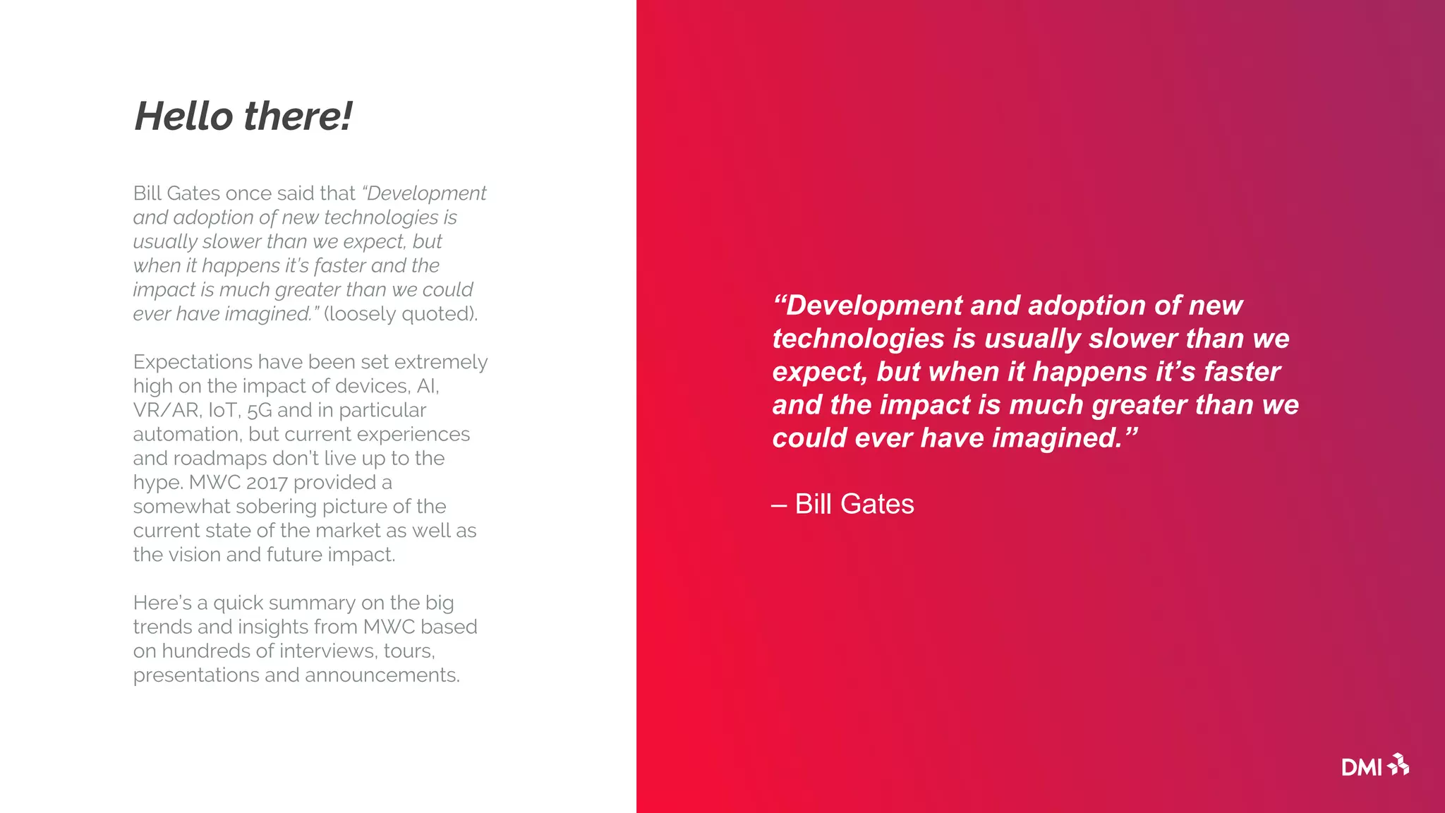 Hello there!
Bill Gates once said that “Development
and adoption of new technologies is
usually slower than we expect, but
when it happens it’s faster and the
impact is much greater than we could
ever have imagined.” (loosely quoted).
Expectations have been set extremely
high on the impact of devices, AI,
VR/AR, IoT, 5G and in particular
automation, but current experiences
and roadmaps don’t live up to the
hype. MWC 2017 provided a
somewhat sobering picture of the
current state of the market as well as
the vision and future impact.
Here’s a quick summary on the big
trends and insights from MWC based
on hundreds of interviews, tours,
presentations and announcements.
“Development and adoption of new
technologies is usually slower than we
expect, but when it happens it’s faster
and the impact is much greater than we
could ever have imagined.”
– Bill Gates
 