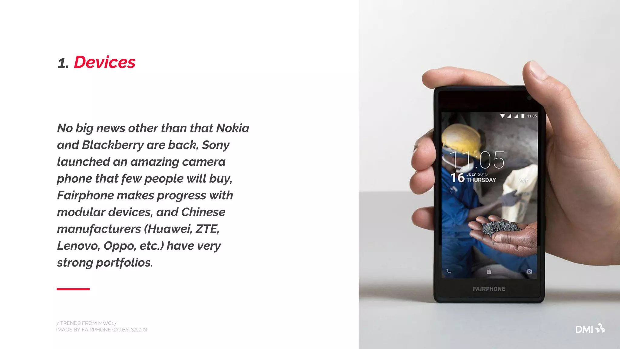 No big news other than that Nokia
and Blackberry are back, Sony
launched an amazing camera
phone that few people will buy,
Fairphone makes progress with
modular devices, and Chinese
manufacturers (Huawei, ZTE,
Lenovo, Oppo, etc.) have very
strong portfolios.
7 TRENDS FROM MWC17
IMAGE BY FAIRPHONE (CC BY-SA 2.0)
1. Devices
 