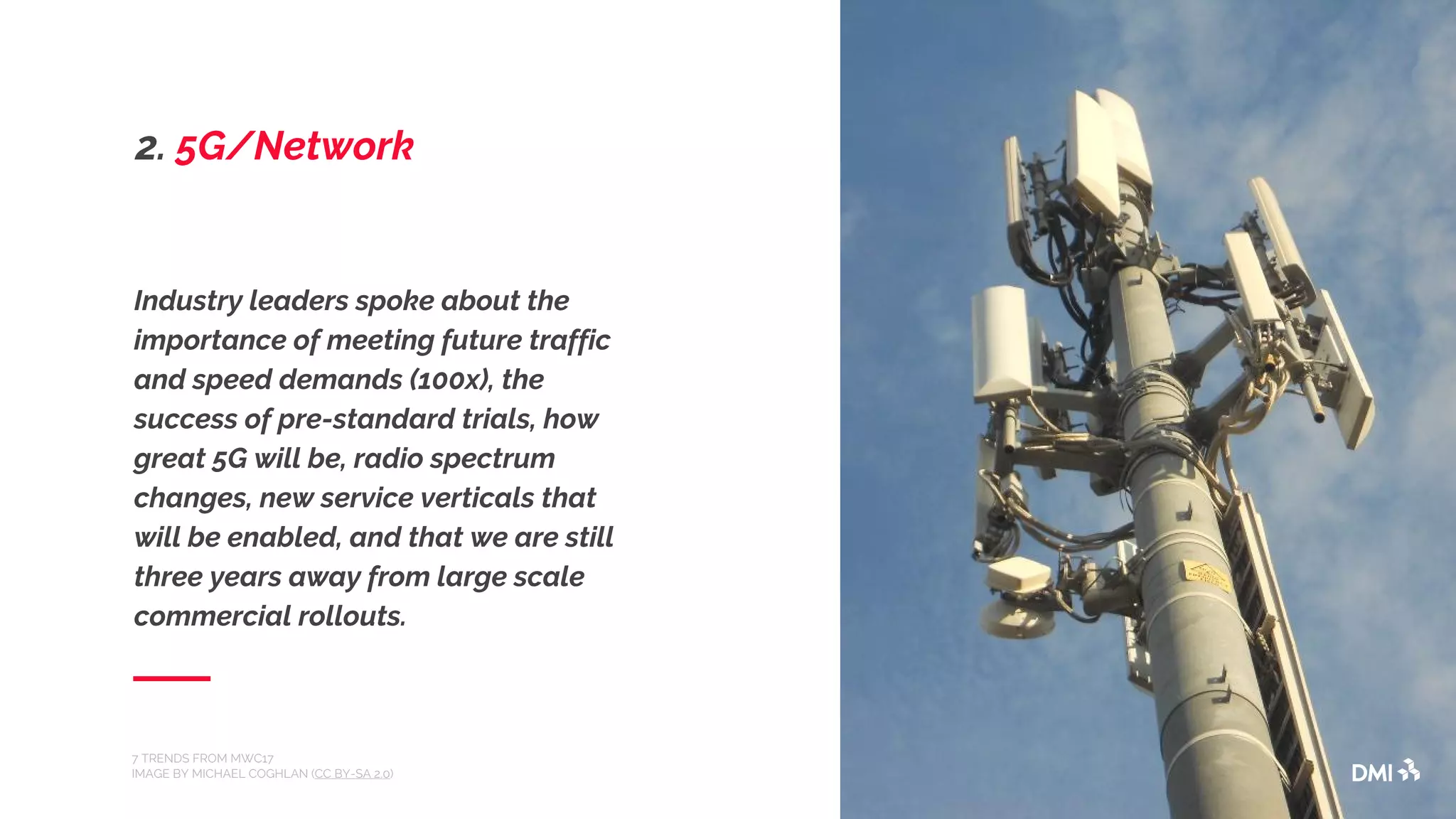 Industry leaders spoke about the
importance of meeting future traffic
and speed demands (100x), the
success of pre-standard trials, how
great 5G will be, radio spectrum
changes, new service verticals that
will be enabled, and that we are still
three years away from large scale
commercial rollouts.
7 TRENDS FROM MWC17
IMAGE BY MICHAEL COGHLAN (CC BY-SA 2.0)
2. 5G/Network
 