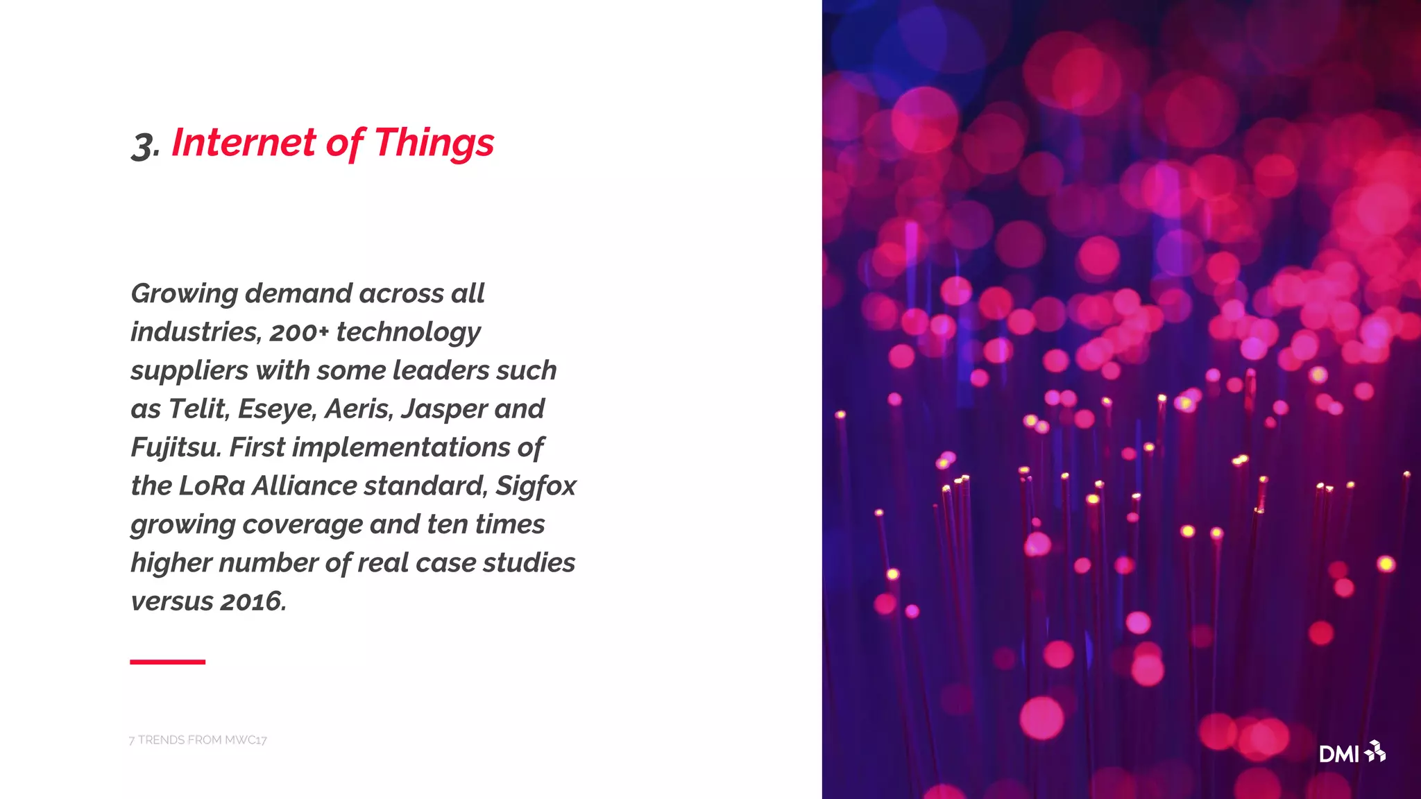 Growing demand across all
industries, 200+ technology
suppliers with some leaders such
as Telit, Eseye, Aeris, Jasper and
Fujitsu. First implementations of
the LoRa Alliance standard, Sigfox
growing coverage and ten times
higher number of real case studies
versus 2016.
7 TRENDS FROM MWC17
3. Internet of Things
 