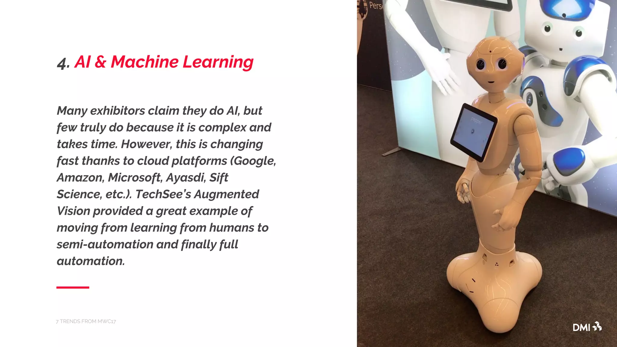 Many exhibitors claim they do AI, but
few truly do because it is complex and
takes time. However, this is changing
fast thanks to cloud platforms (Google,
Amazon, Microsoft, Ayasdi, Sift
Science, etc.). TechSee’s Augmented
Vision provided a great example of
moving from learning from humans to
semi-automation and finally full
automation.
7 TRENDS FROM MWC17
4. AI & Machine Learning
 