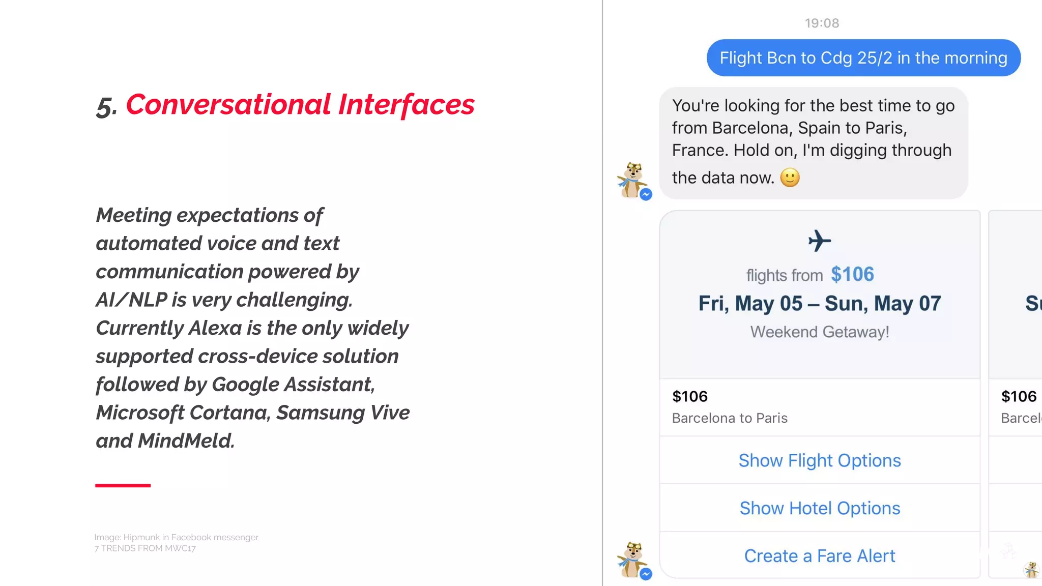 Meeting expectations of
automated voice and text
communication powered by
AI/NLP is very challenging.
Currently Alexa is the only widely
supported cross-device solution
followed by Google Assistant,
Microsoft Cortana, Samsung Vive
and MindMeld.
Image: Hipmunk in Facebook messenger
7 TRENDS FROM MWC17
5. Conversational Interfaces
 