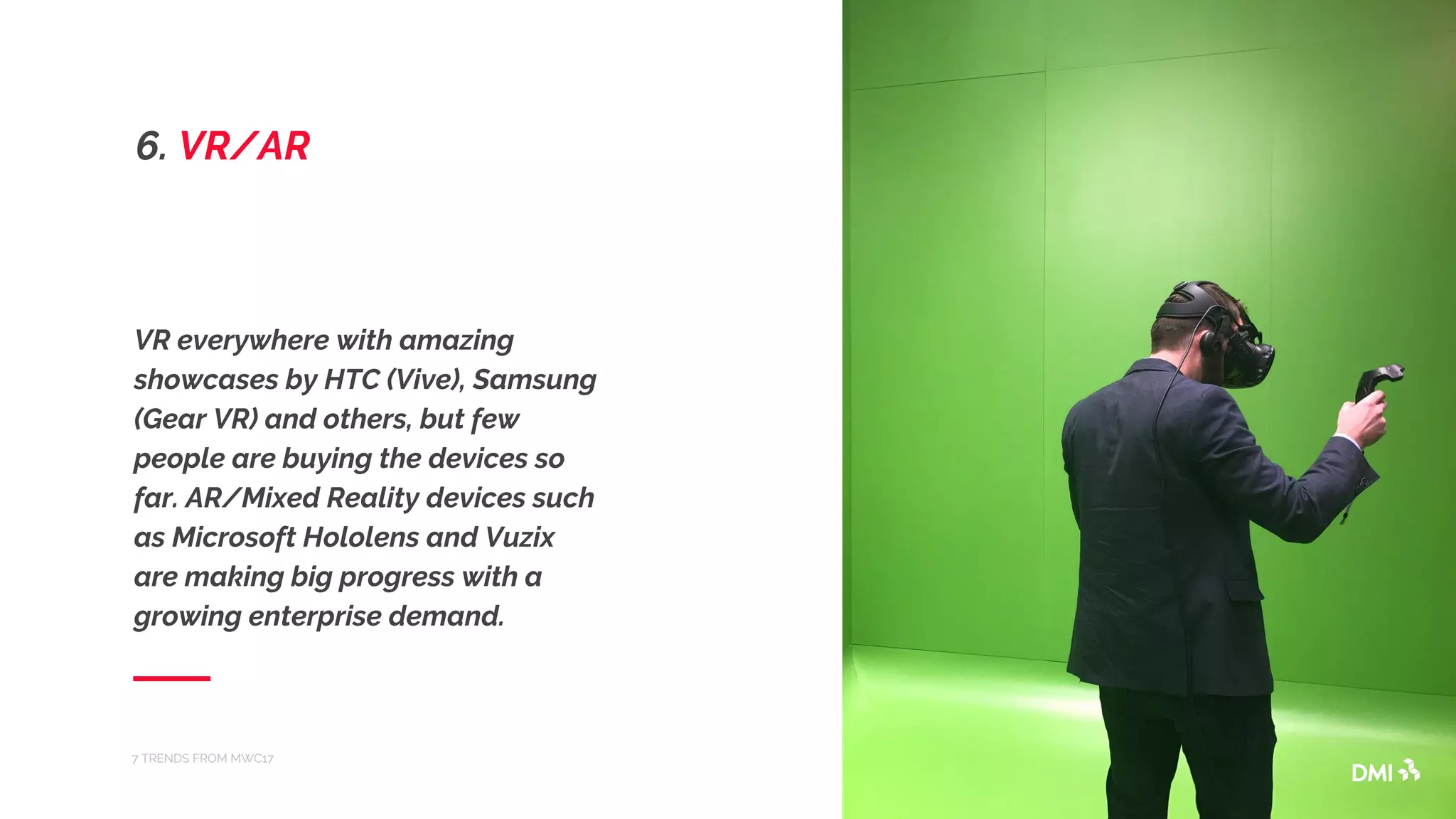 VR everywhere with amazing
showcases by HTC (Vive), Samsung
(Gear VR) and others, but few
people are buying the devices so
far. AR/Mixed Reality devices such
as Microsoft Hololens and Vuzix
are making big progress with a
growing enterprise demand.
7 TRENDS FROM MWC17
6. VR/AR
 
