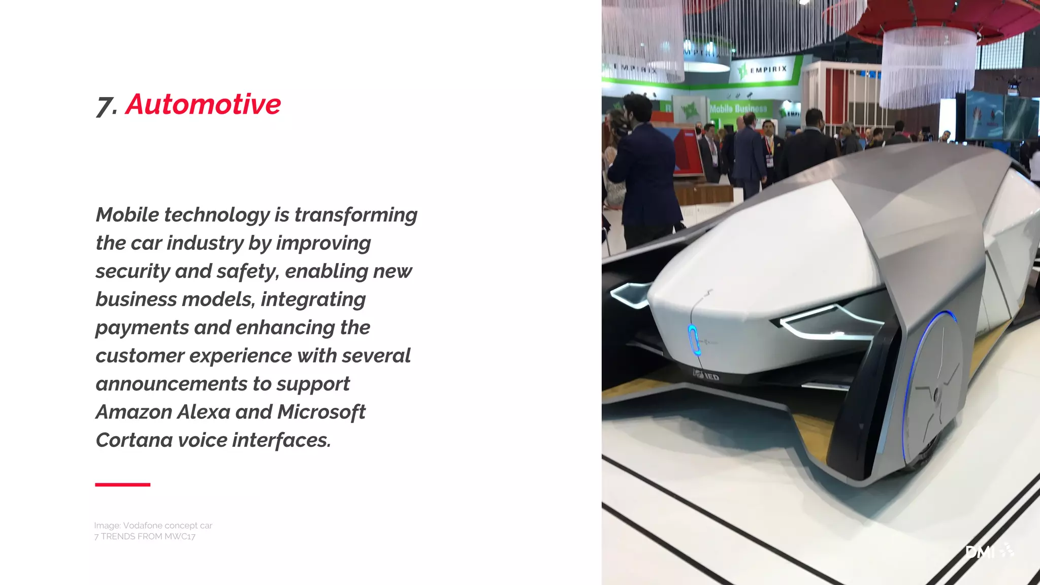 Mobile technology is transforming
the car industry by improving
security and safety, enabling new
business models, integrating
payments and enhancing the
customer experience with several
announcements to support
Amazon Alexa and Microsoft
Cortana voice interfaces.
Image: Vodafone concept car
7 TRENDS FROM MWC17
7. Automotive
 