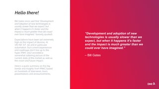 Hello there!
Bill Gates once said that “Development
and adoption of new technologies is
usually slower than we expect, but
when it happens it’s faster and the
impact is much greater than we could
ever have imagined.” (loosely quoted).
Expectations have been set extremely
high on the impact of devices, AI,
VR/AR, IoT, 5G and in particular
automation, but current experiences
and roadmaps don’t live up to the
hype. MWC 2017 provided a
somewhat sobering picture of the
current state of the market as well as
the vision and future impact.
Here’s a quick summary on the big
trends and insights from MWC based
on hundreds of interviews, tours,
presentations and announcements.
“Development and adoption of new
technologies is usually slower than we
expect, but when it happens it’s faster
and the impact is much greater than we
could ever have imagined.”
– Bill Gates
 