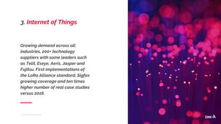 Growing demand across all
industries, 200+ technology
suppliers with some leaders such
as Telit, Eseye, Aeris, Jasper and
Fujitsu. First implementations of
the LoRa Alliance standard, Sigfox
growing coverage and ten times
higher number of real case studies
versus 2016.
7 TRENDS FROM MWC17
3. Internet of Things
 
