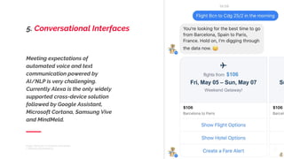 Meeting expectations of
automated voice and text
communication powered by
AI/NLP is very challenging.
Currently Alexa is the only widely
supported cross-device solution
followed by Google Assistant,
Microsoft Cortana, Samsung Vive
and MindMeld.
Image: Hipmunk in Facebook messenger
7 TRENDS FROM MWC17
5. Conversational Interfaces
 