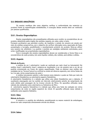 2.0. ENSAIOS ANALÍTICOS
       Os ensaios analíticos têm como objectivo verificar a conformidade dos materiais ou
produtos frente às especificações estabelecidas. A execução desses ensaios deve ser realizada
por pessoas qualificadas.


2.0.1. Ensaios Organolépticos
        Ensaios organolépticos são procedimentos utilizados para avaliar as características de um
produto, detectáveis pelos órgãos dos sentidos: aspecto, cor, odor, sabor e tacto.
Fornecem parâmetros que permitem avaliar, de imediato, o estado da amostra em estudo por
meio de análises comparativas, com o objectivo de verificar alterações como, separação de fases,
precipitação e turvação, possibilitando o reconhecimento primário do produto. Deve-se utilizar
uma amostra de referência ( ou padrão ) mantida em condições ambientais controladas, para
evitar modificações nas propriedades organolépticas.
        Para a execução dos ensaios organolépticos devem ser consideradas a forma física e as
características de cada produto, tais como líquidos voláteis, não voláteis, semi-sólidos e sólidos.

2.0.2. Aspecto
Método de Ensaio:
         a análise da cor ( calorimetria ) pode ser realizado por meio visual ou instrumental. Na
análise visual ( calorimetria visual ) compara-se visualmente a cor da amostra com a cor de um
padrão armazenado em frasco da mesma especificação. Pode se efectuar essa análise sob
condições de luz “branca”natural ou artificial ou ainda em câmaras especiais, com várias fontes de
luz ( ou seja, vários comprimentos de onda ).
         A análise instrumental substitui o olho humano como detector e pode ser feita por meio da
calorimetria fotoeléctrica ou calorimetria espectro fotométrica.
A calorimetria fotoeléctrica é o método que utiliza uma célula fotoeléctrica com o detector. É
usualmente empregado com luz contida em intervalo relativamente estreito de comprimento de
onda obtida pela passagem da luz branca através de filtros. Os aparelhos utilizados nesse
método são conhecidos como colorímetros ou fotómetros de filtro.
A calorimetria espectro fotométrica é o método que utiliza uma fonte de radiação em vários
comprimentos de onda na região espectral do visível. O aparelho utilizado nesse método é
conhecido como espectro fotómetro.

2.0.3. Odor
Método de Ensaio:
      A amostra e o padrão de referência, acondicionado no mesmo material de embalagem,
devem ter odor comparado directamente através do olfacto.




2.0.4. Sabor


                                                                                                11
 