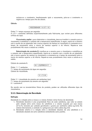 acciona-se o cronómetro. Imediatamente após o escoamento, pára-se o cronómetro e
       registra-se o tempo para fins de cálculo.

Cálculo:

                          VISCOSIDADE = A X T + B

Onde: T = tempo expresso em segundos
A e B = constantes definidas experimentalmente pelo fabricante, que variam para diferentes
orifícios do copo.

        Viscosímetro capilar : para determinar a viscosidade, deve-se transferir a amostra para o
viscosímetro e estabilizar o conjunto até a temperatura especificada. A seguir, aspira-se a amostra
com o auxílio de um pipetador até a marca superior do menisco no viscosímetro e cronometra-se o
tempo de escoamento entre a marca do menisco superior e do inferior. Repete-se esse
procedimento três vezes e calcula-se a média.

       Determinação da constante K: transfere-se a amostra para o viscosímetro e estabiliza-se
o conjunto até a temperatura especificada. Aspira-se a amostra com o auxílio de um pipetador
até a marca superior do menisco no viscosímetro e cronometra-se o tempo de escoamento entre a
marca do menisco superior e do inferior. Repete-se esse procedimento cinco vezes e calcula-se a
média.

Cálculo da constante K:
                             K= 1/0,99823 X T
Onde: 1 = 1 centipoise
T = tempo de escoamento da água em segundos
Cálculo da viscosidade:

                                       V=TXK

Onde: V = viscosidade da amostra em centipoises (cps)
T = tempo de escoamento da amostra em segundos
K = constante K

De acordo com as características físicas do produto, podem ser utilizados diferentes tipos de
viscosímetros.T

2.3.3. Determinação de Densidade
Definição
Densidade é a relação entre a massa e o volume. Existem várias formas de densidade:
   1. Densidade absoluta é uma propriedade física de cada substância, cujo valor se calcula
       pela relação entre certa massa da substância e o volume ocupado por essa massa
       (d=m/V), tomando por unidade geralmente o grama por centímetro cúbico (g/cm3). No
       sistema internacional, a unidade é o quilograma por metro cúbico (kg/m3).
   2. Densidade relativa é a relação entre a densidade absoluta de uma substância e a
       densidade absoluta de outra substância estabelecida como padrão.



                                                                                                14
 