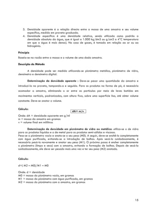 3. Densidade aparente é a relação directa entre a massa de uma amostra e seu volume
      específico, medido em proveta graduada.
   4. Densidade específica é uma densidade relativa, sendo utilizada como padrão a
      densidade absoluta da água, que é igual a 1.000 kg/dm3 ou g/cm3 a 4°C temperatura
      em que a água é mais densa). No caso de gases, é tomada em relação ao ar ou ao
      hidrogénio.

Princípio
Baseia-se na razão entre a massa e o volume de uma dada amostra.

Descrição do Método

       A densidade pode ser medida utilizando-se picnómetro metálico, picnómetro de vidro,
densímetro e densímetro digital.

       Determinação da densidade aparente : Deve-se pesar uma quantidade da amostra e
introduzi-la na proveta, tampando-a e seguida. Para os produtos na forma de pó, é necessário
acomodar a amostra, eliminando o ar entre as partículas por meio de leves batidas em
movimentos verticais, padronizados, com altura fixa, sobre uma superfície lisa, até obter volume
constante. Deve-se anotar o volume.

Cálculo:
                                           dA= m/v
Onde: dA = densidade aparente em g/ml
m = massa da amostra em gramas
v = volume final em mililitros

       Determinação da densidade em picnómetro de vidro ou metálico: utiliza-se o de vidro
para os produtos líquidos e o de metal para os produtos semi-sólidos e viscosos.
Pesa-se o picnómetro vazio e anota-se o seu peso (M0). A seguir, deve-se enchê-lo completamente
com água purificada, evitando-se a introdução de bolhas. Após secá-lo cuidadosamente, é
necessário pesá-lo novamente e anotar seu peso (M1). O próximo passo é encher completamente
o picnómetro (limpo e seco) com a amostra, evitando a formação de bolhas. Depois de secá-lo
cuidadosamente, ele deve ser pesado mais uma vez e ter seu peso (M2) anotado.


Cálculo:

d=( M2 – M0)/M1 – M0

Onde: d = densidade
M0 = massa do picnómetro vazio, em gramas
M1 = massa do picnómetro com água purificada, em gramas
M2 = massa do picnómetro com a amostra, em gramas




                                                                                             15
 