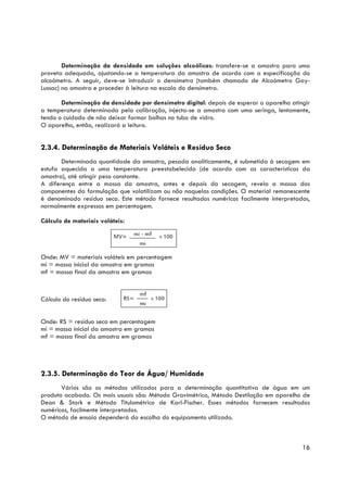 Determinação da densidade em soluções alcoólicas: transfere-se a amostra para uma
proveta adequada, ajustando-se a temperatura da amostra de acordo com a especificação do
alcoómetro. A seguir, deve-se introduzir o densímetro (também chamado de Alcoómetro Gay-
Lussac) na amostra e proceder à leitura na escala do densímetro.

       Determinação da densidade por densímetro digital: depois de esperar o aparelho atingir
a temperatura determinada pela calibração, injecta-se a amostra com uma seringa, lentamente,
tendo o cuidado de não deixar formar bolhas no tubo de vidro.
O aparelho, então, realizará a leitura.


2.3.4. Determinação de Materiais Voláteis e Resíduo Seco
       Determinada quantidade da amostra, pesada analiticamente, é submetida à secagem em
estufa aquecida a uma temperatura preestabelecida (de acordo com as características da
amostra), até atingir peso constante.
A diferença entre a massa da amostra, antes e depois da secagem, revela a massa dos
componentes da formulação que volatilizam ou não naquelas condições. O material remanescente
é denominado resíduo seco. Este método fornece resultados numéricos facilmente interpretados,
normalmente expressos em percentagem.

Cálculo de materiais voláteis:




Onde: MV = materiais voláteis em percentagem
mi = massa inicial da amostra em gramas
mf = massa final da amostra em gramas



Cálculo do resíduo seco:


Onde: RS = resíduo seco em percentagem
mi = massa inicial da amostra em gramas
mf = massa final da amostra em gramas




2.3.5. Determinação do Teor de Água/ Humidade
       Vários são os métodos utilizados para a determinação quantitativa de água em um
produto acabado. Os mais usuais são: Método Gravimétrico, Método Destilação em aparelho de
Dean & Stark e Método Titulométrico de Karl-Fischer. Esses métodos fornecem resultados
numéricos, facilmente interpretados.
O método de ensaio dependerá da escolha do equipamento utilizado.



                                                                                          16
 