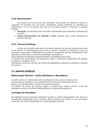 2.3.6. Granulometria
       Os produtos em forma de pós são constituídos de partículas de diâmetros variados. A
proporção de partículas fora dos limites especificados poderá influenciar na aparência, na
performance e na cor do produto. Para esse tipo de ensaio, podem ser utilizados os seguintes
métodos:
   • Tamisação: são utilizados tamis com malhas padronizadas para especificar o tamanho das
       partículas.
   • Análise granulométrica por difracção a laser: utilizada para avaliar partículas de
       tamanho reduzido.


2.3.7. Teste de Centrífuga
        A força da gravidade actua sobre os produtos, fazendo com que suas partículas se movam
no seu interior. A centrifugação produz stress na amostra, simulando um aumento na força de
gravidade, aumentando a mobilidade das partículas e antecipando possíveis instabilidades. Estas
poderão ser observadas na forma de precipitação, separação de
fases, formação de sedimento compacto (caking) e coalescência, entre outras.
As amostras são centrifugadas em temperatura, tempo e velocidade padronizados. Em seguida,
procede-se à avaliação visual.
Geralmente, executa-se esse teste em estudos de estabilidade, podendo ser estendido ao controle
de processo.


2.4. ENSAIOS QUÍMICOS
Determinação Química – Análise Qualitativa e Quantitativa
A análise química é caracterizada como a aplicação de um processo ou de uma série
de processos para qualificar e/ou quantificar uma substância ou componentes de uma
mistura, ou para determinar a estrutura de compostos químicos.
Os métodos de ensaios são diversos, porém no presente guia importa abordar os que tem
aplicação corrente em farmácia (Métodos Ópticos e Métodos Electroquímicos).

Avaliação dos Resultados
Os resultados serão considerados satisfatórios quando as amostras apresentarem valor dentro da
especificação estabelecida para o produto. Alguns produtos, em função do risco que podem
apresentar, têm limites estabelecidos por regulamentação específica




                                                                                            17
 