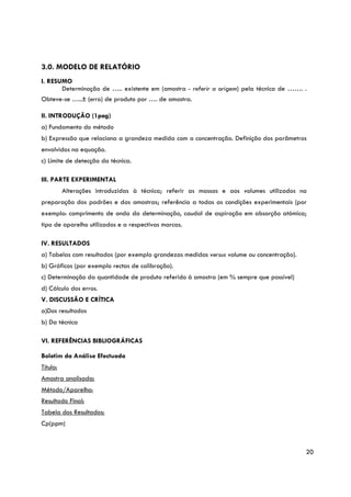 3.0. MODELO DE RELATÓRIO
I. RESUMO
       Determinação de ….. existente em (amostra - referir a origem) pela técnica de ……. .
Obteve-se …..± (erro) de produto por …. de amostra.

II. INTRODUÇÃO (1pag)
a) Fundamento do método
b) Expressão que relaciona a grandeza medida com a concentração. Definição dos parâmetros
envolvidos na equação.
c) Limite de detecção da técnica.

III. PARTE EXPERIMENTAL
          Alterações introduzidas à técnica; referir as massas e aos volumes utilizados na
preparação dos padrões e das amostras; referência a todas as condições experimentais (por
exemplo: comprimento de onda da determinação, caudal de aspiração em absorção atómica;
tipo de aparelho utilizados e a respectivas marcas.

IV. RESULTADOS
a) Tabelas com resultados (por exemplo grandezas medidas versus volume ou concentração).
b) Gráficos (por exemplo rectas de calibração).
c) Determinação da quantidade de produto referido à amostra (em % sempre que possível)
d) Cálculo dos erros.
V. DISCUSSÃO E CRÍTICA
a)Dos resultados
b) Da técnica

VI. REFERÊNCIAS BIBLIOGRÁFICAS

Boletim da Análise Efectuada
Título:
Amostra analisada:
Método/Aparelho:
Resultado Final:
Tabela dos Resultados:
Cp(ppm)



                                                                                           20
 