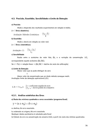 4.3. Precisão, Exactidão, Sensibilidade e Limite de Detecção

a) Precisão
       Mede a dispersão dos resultados experimentais em relação à média.
(⇔ ∃ Erros aleatórios)



b) Exactidão
       Mede o desvio em relação ao valor real.
(⇔ ∃ Erros sistemáticos)




c) Sensibilidade
       Razão entre o acréscimo do valor lido, ΔL, e a variação da concentração ∆ C,
correspondente aquele acréscimo (ΔL/ΔC).
Se L = F(c) ⇔ relação linear ⇒ (ΔL/ΔC = declive da recta de calibração)

c) Limite de Detecção
        Menor valor que se pode distinguir do zero
                    ⇓
       Menor valor de concentração que um dado método consegue medir.
Avaliação: limite de detecção operacional (L.D.)




4.3.1. Análise estatística dos Erros
a) Recta dos mínimos quadrados e erros associados (programa Excel)



a: declive; σa erro associado.
b: ordenada na origem; σb erro associado.
Qualquer destes parâmetros é calculado pelo Excel
b) Cálculo do erro na concentração da amostra σx0, a partir da recta dos mínimos quadrados:



                                                                                              26
 