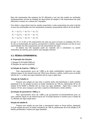 Estes três componentes têm espectros de UV diferentes e por isso eles podem ser analisados
simultaneamente, através da medição da absorvância da solução a três comprimentos de onda
diferentes e compor-se o sistema de 3 equações.

Com efeito a absorvância total da solução comprimido a cada comprimento de onda é devida
à soma das contribuições dos três componentes presentes. (propriedade aditiva da Lei de Beer)




em que 1, 2 e 3 são os três comprimentos de onda aos quais se fazem as medições; CA, CP, e
Cc são as concentrações de aspirina, paracetamol e cafeína, respectivamente; os e são as nove
absortividades das três componentes aos três comprimentos de onda.
        O sistema das três equações pode ser resolvido com a calculadora ou usando
matemática de matrizes para resolver uma equação matricial.


5.2. TÉCNICA EXPERIMENTAL
A- Preparação das Soluções
1) Solução 0.1M NaOH (500 mL)
2) Soluções de aspirina (padrão)

(a) Solução de Aspirina 1,000 g / L
       Pese rigorosamente cerca de 1,000 g de ácido acetilsalicílico (aspirina) num copo,
adicione alguns mL de metanol (cerca de 10mL) para dissolver o sólido, transfira para um balão
aferido de 1 L, e dilua com água destilada até ao traço e agite bem.

Solução de Trabalho A
       Prepare uma solução em que toda a aspirina tenha sido hidrolisada a ácido salicílico
pipetando 5 mL da solução (a) para um balão volumétrico de 100 mL, adicionando 40 mL de
solução 0.1M NaOH e diluindo até ao traço com água destilada. Agite bem e deixe em
repouso 10 min. para assegurar que toda a aspirina é hidrolisada a ácido salicílico.

(b) Solução de paracetamol 1,000 g / L
         Pese rigorosamente cerca de 1,000 g de paracetamol (4-acetamidofenol) para um
copo, adicione alguns mL de metanol (cerca de 10 mL)até dissolver e transfira para o balão de
1L, diluindo com água (agite bem).

Solução de trabalho B
       Prepare uma solução em que todo o paracetamol esteja na forma básica, pipetando
2 ml de solução (b) para um balão volumétrico de 100 ml, adicionando 40 ml de solução 0.1M
NaOH, perfazendo o volume com água destilada.



                                                                                             31
 