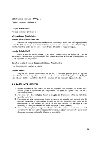 (c) Solução de cafeína a 1,000 g / L
Proceda como nas soluções a e b


Solução de trabalho C
Proceda como nas soluções a e b

(d) Soluções de Anadin-Extra
Solução inicial (100mg / 100 mL)
        Esmague um comprimido num almofariz até obter um pó muito fino. Pese rigorosamente
cerca de 100 mg do pó num copo, adicione alguns mL de metanol e agite durante alguns
minutos. Transfira então para o balão volumétrico e dilua até ao traço com água.

Solução de trabalho D
       Filtre a solução inicial, pipete 2 mL desta solução para um balão de 100 mL,
perfazendo o volume com água destilada. Esta solução é instável e deve ser usada apenas até
1-2 h depois de ser preparada.

Calcule a média da massa dos comprimidos de Anadin-extra
Pese 7 comprimidos e calcule a média.

Solução padrão
      Prepare em balões volumétricos de 50 mL, 4 soluções padrão para a aspirina,
paracetamol e cafeína, a partir das correspondentes soluções de trabalho, pipetando 5, 10, 20
e 25 mL para balões volumétricos de 50 mL e diluindo até ao traço com água destilada.


5.3. PARTE INSTRUMENTAL
   1. Ligue o aparelho e faça acerto do zero, do aparelho com a solução do branco nas 2
      células (fazer o varrimento de comprimento de onda na gama 230-340 nm e
      absorvância 0-0.5).
   2. Para um resto das medições deixar a solução de branco na célula de referência
      (posição posterior).
   3. Para cada um dos componentes, traçar o espectro da solução mais concentrada dos
      padrões. Determine o comprimento de onda de máxima absorção para cada um dos
      componentes o qual deverá ser cerca de 296 nm (aspirina, na verdade é ácido
      salicílico), 257 nm (paracetamol na forma básica) e 273 nm (cafeína).
   4. Para cada componente meça as absorvâncias dos padrões e amostra aos três
      comprimentos de onda determinados anteriormente. A absorvância amostra deverá cair
      dentro da gama de calibração, diluindo se necessário.




                                                                                            32
 