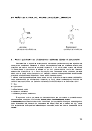 6.0. ANÁLISE DE ASPIRINA OU PARACETAMOL NUM COMPRIMIDO




6.1. Análise quantitativa de um comprimido contendo apenas um componente
        Uma vez que a aspirina e o seu produto de hidrólise (ácido salicílico) têm espectros de
absorção do ultravioleta diferentes, a solução do comprimido deve ser fortemente básica para
assegurar que toda a aspirina se hidrolise e apenas o ácido salicílico seja objecto de análise.
Do mesmo modo, o paracetamol é sensível ao pH e as formas ácida e básica têm diferentes
espectros de absorção no UV, o facto da solução estar fortemente básica, assegura que este
esteja todo na forma básica. Portanto, a pH elevado, a solução do comprimido em estudo contém
ou o ácido salicílico (forma básica) ou a forma básica do paracetamol.
O método espectrofotométrico que vamos utilizar para a determinação de um destes componentes
(acido acetilsalicílico ou paracetamol) baseia-se no facto destes apresentarem absorção de
radiação electromagnética UV, devendo a absorvância medida seguir a lei de Lambert-Beer:
A = εbc
A - absorvância
ε - absortividade molar
b - espessura da célula
c - concentração molar da espécie

       É importante realçar que, neste tipo de determinação, em que apenas se pretende dosear
um componente, a amostra a utilizar não poderá conter simultaneamente os dois
componentes acima referidos (nem outros constituintes que apresentem absorções de radiação na
gama do espectro de absorção do componente em estudo, como ex. a cafeína, ver fig.). Neste
caso ter-se-ia que optar por uma determinação simultânea, tendo em conta a aditividade da lei
de Beer.




                                                                                            35
 